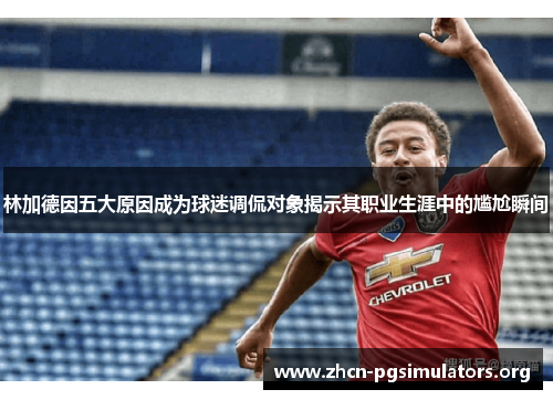 林加德因五大原因成为球迷调侃对象揭示其职业生涯中的尴尬瞬间
